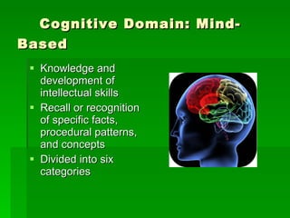 Cognitive Domain: Mind-Based Knowledge and development of intellectual skills Recall or recognition of specific facts, procedural patterns, and concepts Divided into six categories 