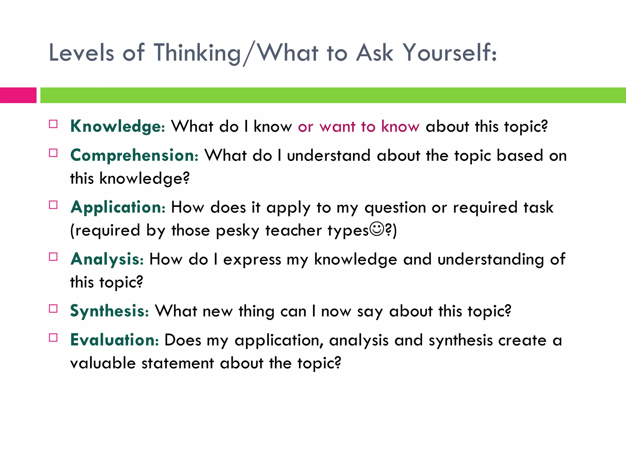 Levels of Thinking/What to Ask Yourself: Knowledge :  What do I know  or want to know  about this topic? Comprehension :  What do I understand about the topic based on this knowledge? Application :  How does it apply to my question or required task (required by those pesky teacher types  ?) Analysis :  How do I express my knowledge and understanding of this topic? Synthesis :  What new thing can I now say about this topic? Evaluation :  Does my application, analysis and synthesis create a valuable statement about the topic? 