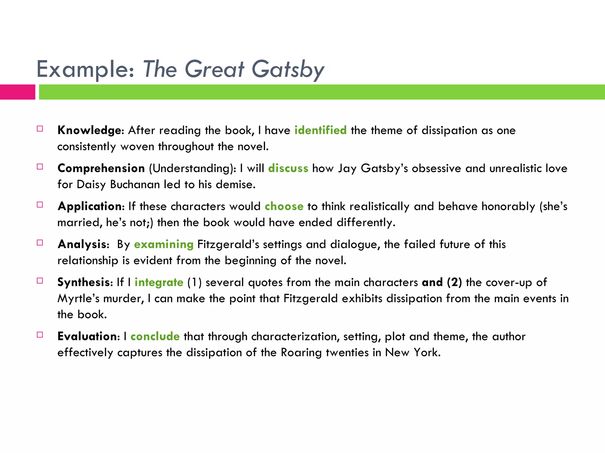 Example:  The Great Gatsby Knowledge : After reading the book, I have  identified  the theme of dissipation as one consistently woven throughout the novel. Comprehension  (Understanding): I will  discuss  how Jay Gatsby’s obsessive and unrealistic love for Daisy Buchanan led to his demise. Application : If these characters would  choose  to think realistically and behave honorably (she’s married, he’s not;) then the book would have ended differently. Analysis :  By  examining  Fitzgerald’s settings and dialogue, the failed future of this relationship is evident from the beginning of the novel. Synthesis : If I  integrate  (1) several quotes from the main characters  and (2)  the cover-up of Myrtle’s murder, I can make the point that Fitzgerald exhibits dissipation from the main events in the book. Evaluation : I  conclude  that through characterization, setting, plot and theme, the author effectively captures the dissipation of the Roaring twenties in New York. 