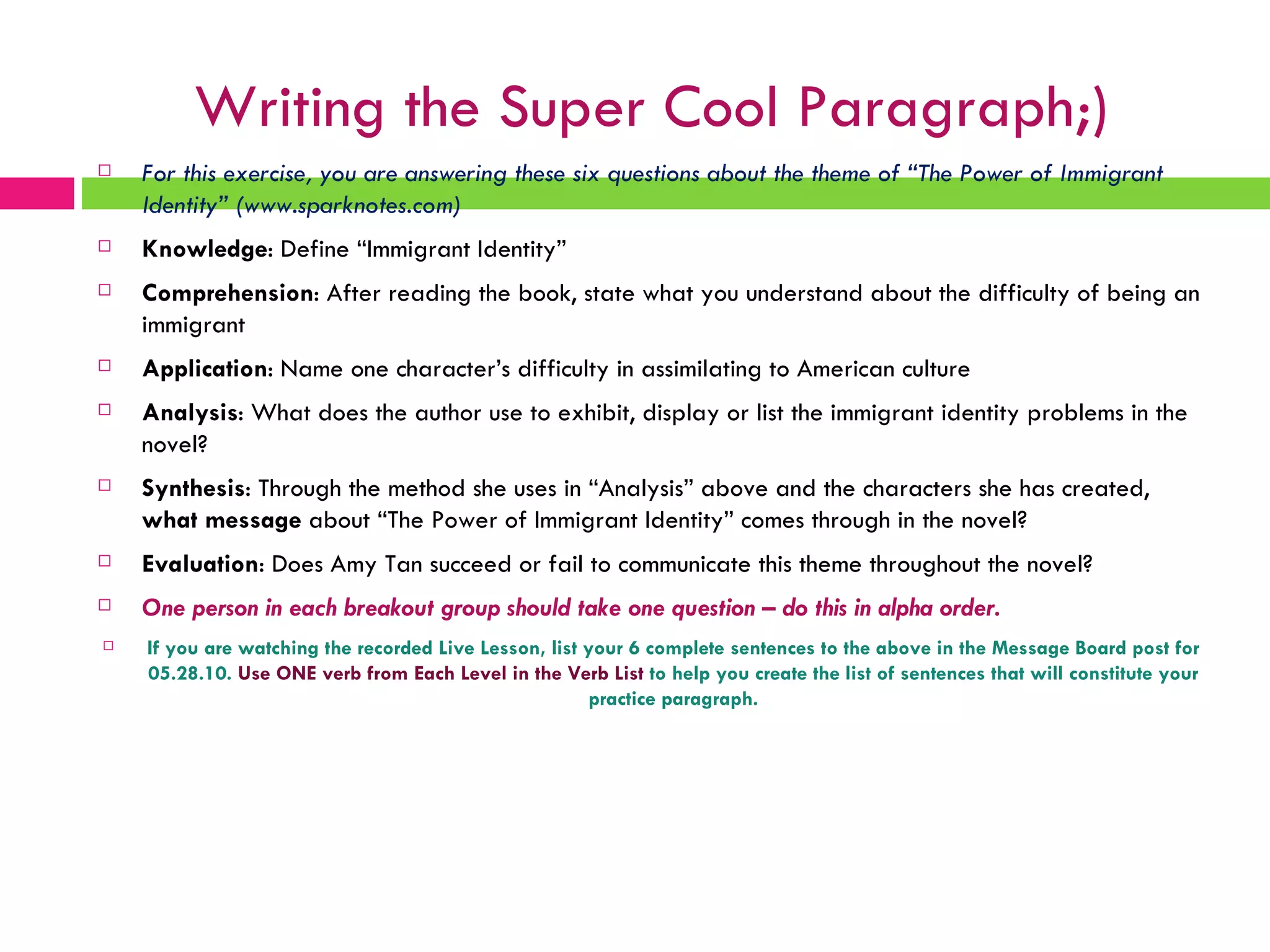 Writing the Super Cool Paragraph;) For this exercise, you are answering these six questions about the theme of “The Power of Immigrant Identity” (www.sparknotes.com) Knowledge : Define “Immigrant Identity” Comprehension : After reading the book, state what you understand about the difficulty of being an immigrant Application : Name one character’s difficulty in assimilating to American culture Analysis : What does the author use to exhibit, display or list the immigrant identity problems in the novel? Synthesis : Through the method she uses in “Analysis” above and the characters she has created,  what   message  about “The Power of Immigrant Identity” comes through in the novel? Evaluation : Does Amy Tan succeed or fail to communicate this theme throughout the novel?  One person in each breakout group should take one question – do this in alpha order. If you are watching the recorded Live Lesson, list your 6 complete sentences to the above in the Message Board post for 05.28.10.  Use ONE verb from Each Level in the Verb List  to help you create the list of sentences that will constitute your practice paragraph. 