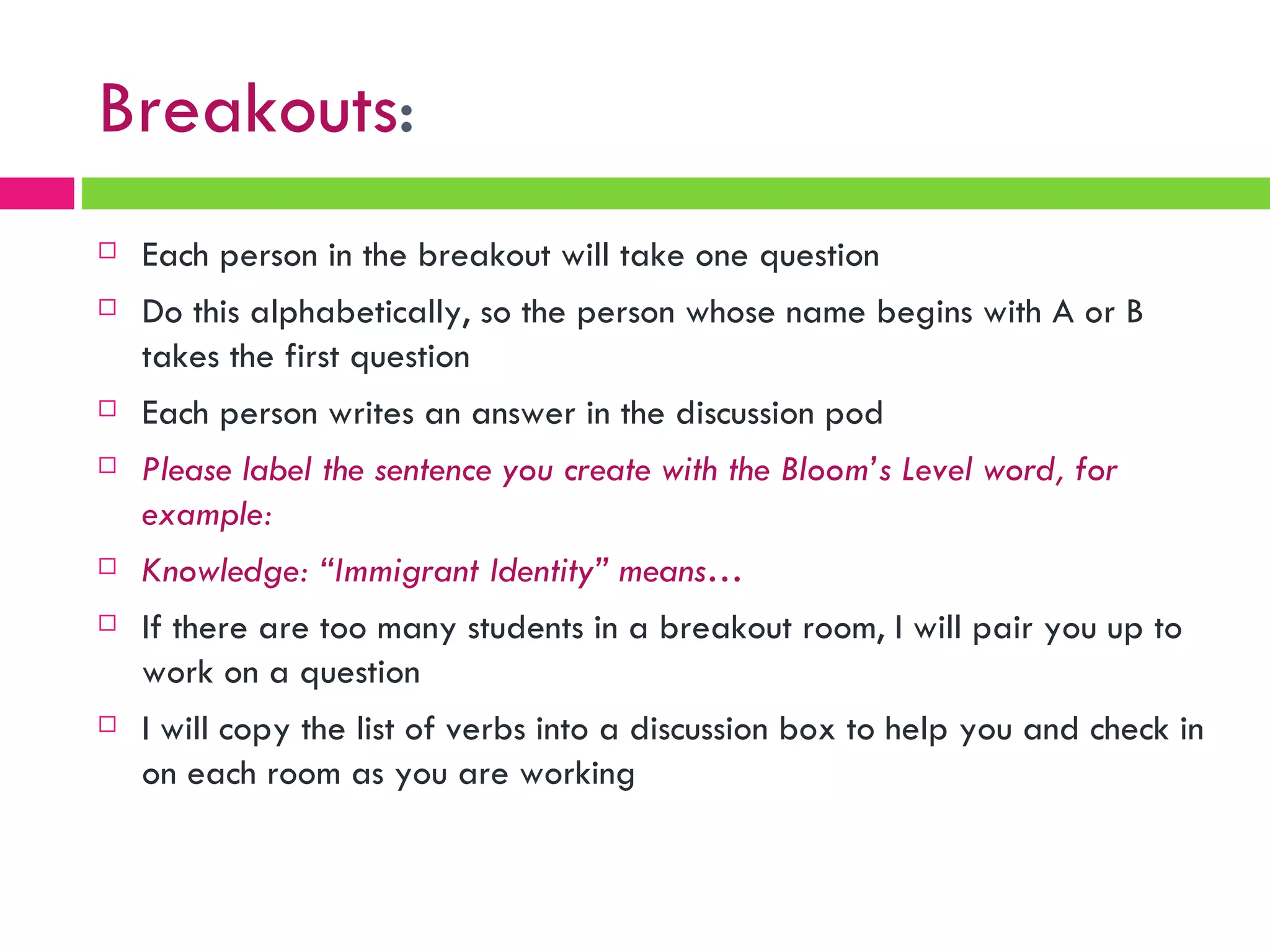 Breakouts : Each person in the breakout will take one question Do this alphabetically, so the person whose name begins with A or B takes the first question Each person writes an answer in the discussion pod Please label the sentence you create with the Bloom’s Level word, for example: Knowledge: “Immigrant Identity” means… If there are too many students in a breakout room, I will pair you up to work on a question I will copy the list of verbs into a discussion box to help you and check in on each room as you are working 