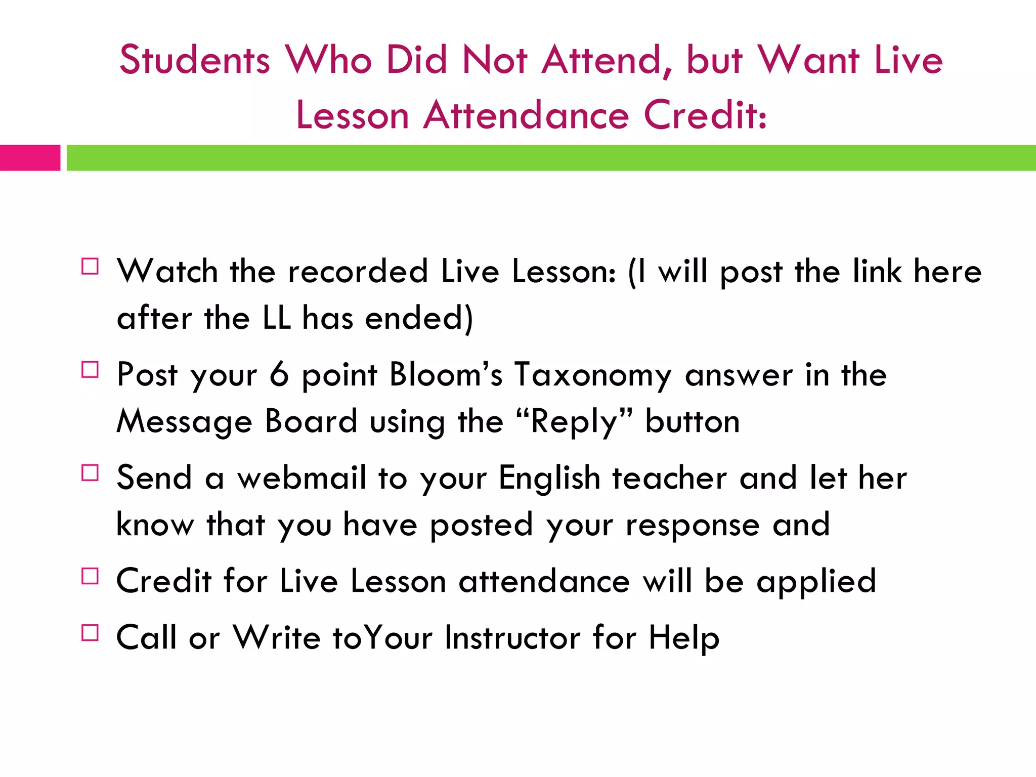 Students Who Did Not Attend, but Want Live Lesson Attendance Credit: Watch the recorded Live Lesson: (I will post the link here after the LL has ended) Post your 6 point Bloom’s Taxonomy answer in the Message Board using the “Reply” button Send a webmail to your English teacher and let her know that you have posted your response and Credit for Live Lesson attendance will be applied Call or Write toYour Instructor for Help 