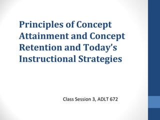 Principles of Concept
Attainment and Concept
Retention and Today’s
Instructional Strategies
Class Session 3, ADLT 672
 