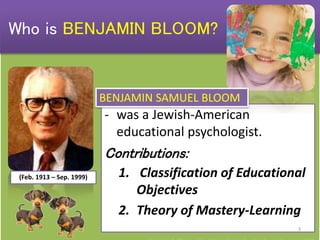 - was a Jewish-American
educational psychologist.
Contributions:
1. Classification of Educational
Objectives
2. Theory of Mastery-Learning
(Feb. 1913 – Sep. 1999)
Who is BENJAMIN BLOOM?
BENJAMIN SAMUEL BLOOM
3
 