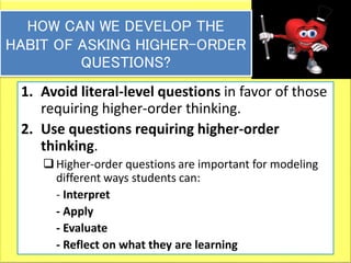 39
HOW CAN WE DEVELOP THE
HABIT OF ASKING HIGHER-ORDER
QUESTIONS?
1. Avoid literal-level questions in favor of those
requiring higher-order thinking.
2. Use questions requiring higher-order
thinking.
Higher-order questions are important for modeling
different ways students can:
- Interpret
- Apply
- Evaluate
- Reflect on what they are learning
 