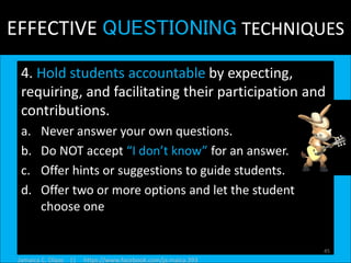 EFFECTIVE QUESTIONING TECHNIQUES
4. Hold students accountable by expecting,
requiring, and facilitating their participation and
contributions.
a. Never answer your own questions.
b. Do NOT accept “I don’t know” for an answer.
c. Offer hints or suggestions to guide students.
d. Offer two or more options and let the student
choose one
45
Jamaica C. Olazo || https://www.facebook.com/ja.maica.393
 