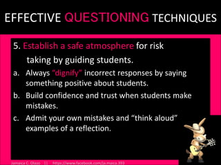 EFFECTIVE QUESTIONING TECHNIQUES
5. Establish a safe atmosphere for risk
taking by guiding students.
a. Always “dignify” incorrect responses by saying
something positive about students.
b. Build confidence and trust when students make
mistakes.
c. Admit your own mistakes and “think aloud”
examples of a reflection.
46
Jamaica C. Olazo || https://www.facebook.com/ja.maica.393
 