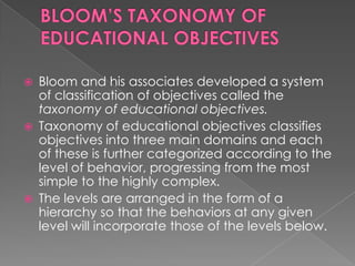    Bloom and his associates developed a system
    of classification of objectives called the
    taxonomy of educational objectives.
   Taxonomy of educational objectives classifies
    objectives into three main domains and each
    of these is further categorized according to the
    level of behavior, progressing from the most
    simple to the highly complex.
   The levels are arranged in the form of a
    hierarchy so that the behaviors at any given
    level will incorporate those of the levels below.
 