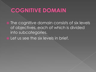 The cognitive domain consists of six levels
  of objectives, each of which is divided
  into subcategories.
 Let us see the six levels in brief.
 