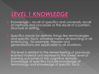    Knowledge :- recall of specifics and universals, recall
    of methods and processes or the recall of a pattern,
    structure or setting.

   Specifics stands for definite things like terminologies
    and specific facts. Universal means all-reaching or all-
    embracing , for example, theories and
    generalizations are applicable to all situations.

   This level is related to the remembering of previously
    learned material and represents the lowest level of
    learning outcomes in the cognitive domain.
    Knowledge of specifics include knowledge of
    terminology and knowledge of specific facts.
 