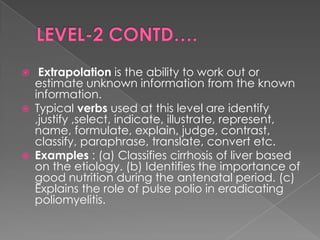     Extrapolation is the ability to work out or
    estimate unknown information from the known
    information.
   Typical verbs used at this level are identify
    ,justify ,select, indicate, illustrate, represent,
    name, formulate, explain, judge, contrast,
    classify, paraphrase, translate, convert etc.
   Examples : (a) Classifies cirrhosis of liver based
    on the etiology. (b) Identifies the importance of
    good nutrition during the antenatal period. (c)
    Explains the role of pulse polio in eradicating
    poliomyelitis.
 