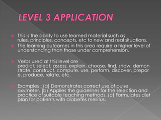    This is the ability to use learned material such as
    rules, principles, concepts, etc to new and real situations.
   The learning outcomes in this area require a higher level of
    understanding than those under comprehension.

   Verbs used at this level are
    predict, select, assess, explain, choose, find, show, demon
    strate, construct, compute, use, perform, discover, prepar
    e, produce, relate, etc.

   Examples : (a) Demonstrates correct use of pulse
    oxymeter. (b) Applies the guidelines for the selection and
    practice of suitable teaching methods. (c) Formulates diet
    plan for patients with diabetes mellitus.
 