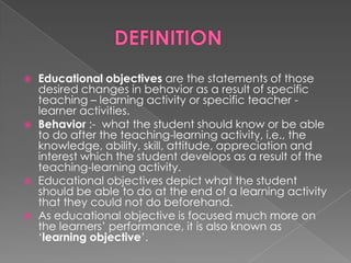    Educational objectives are the statements of those
    desired changes in behavior as a result of specific
    teaching – learning activity or specific teacher -
    learner activities.
   Behavior :- what the student should know or be able
    to do after the teaching-learning activity, i.e., the
    knowledge, ability, skill, attitude, appreciation and
    interest which the student develops as a result of the
    teaching-learning activity.
   Educational objectives depict what the student
    should be able to do at the end of a learning activity
    that they could not do beforehand.
   As educational objective is focused much more on
    the learners‟ performance, it is also known as
    „learning objective‟.
 