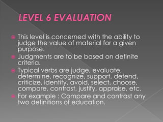  This level is concerned with the ability to
  judge the value of material for a given
  purpose.
 Judgments are to be based on definite
  criteria.
 Typical verbs are judge, evaluate,
  determine, recognize, support, defend,
  criticize, identify, avoid, select, choose,
  compare, contrast, justify, appraise, etc.
 For example : Compare and contrast any
  two definitions of education.
 