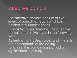    The affective domain consists of five
    levels of objectives, each of which is
    divided into subcategories.
   Francis M. Quinn describes the affective
    domain and its five levels in the following
    way.
   As feelings, attitudes, values and interests
    are components of the caring
    functions, this domain has particular
    significance in nursing.
 