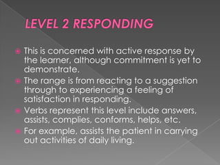  This is concerned with active response by
  the learner, although commitment is yet to
  demonstrate.
 The range is from reacting to a suggestion
  through to experiencing a feeling of
  satisfaction in responding.
 Verbs represent this level include answers,
  assists, complies, conforms, helps, etc.
 For example, assists the patient in carrying
  out activities of daily living.
 