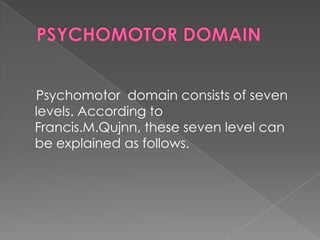 Psychomotor domain consists of seven
levels. According to
Francis.M.Qujnn, these seven level can
be explained as follows.
 