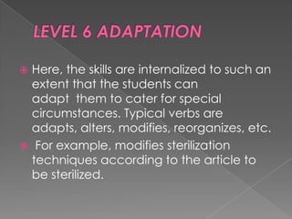  Here, the skills are internalized to such an
  extent that the students can
  adapt them to cater for special
  circumstances. Typical verbs are
  adapts, alters, modifies, reorganizes, etc.
 For example, modifies sterilization
  techniques according to the article to
  be sterilized.
 