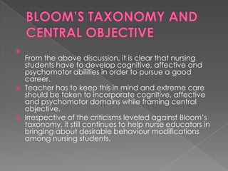 
    From the above discussion, it is clear that nursing
    students have to develop cognitive, affective and
    psychomotor abilities in order to pursue a good
    career.
   Teacher has to keep this in mind and extreme care
    should be taken to incorporate cognitive, affective
    and psychomotor domains while framing central
    objective.
   Irrespective of the criticisms leveled against Bloom‟s
    taxonomy, it still continues to help nurse educators in
    bringing about desirable behaviour modifications
    among nursing students.
 