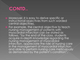    Moreover, it is easy to derive specific or
    instructional objectives from such worded
    central objectives.
   For example, the central objective to teach
    nursing management of patients with
    myocardial infarction can be stated as
    follows, “by the end of the class, students
    acquire in-depth knowledge regarding the
    nursing management of myocardial
    infarction, appreciate the role of nursing care
    in the management of myocardial infarction
    and able to perform nursing care meticulously
    as demanded by the patient‟s condition”.
 