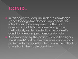    In this objective, acquire in-depth knowledge
    stands for cognitive domain, appreciate the
    role of nursing care represents affective
    domain and able to perform nursing care
    meticulously as demanded by the patient‟s
    condition denotes psychomotor domain.
   As demanded by the patients‟ condition signify
    the students‟ ability to render nursing care for a
    patient with myocardial infarction in the critical
    as well as in the stable condition.
 