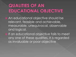  An educational objective should be
  relevant, feasible and achievable,
  measurable, unequivocal, observable
  and logical.
 If an educational objective fails to meet
  any one of these qualities, it is regarded
  as invaluable or poor objective
 