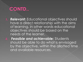 1.   Relevant: Educational objectives should
     have a direct relationship with the aims
     of learning, in other words educational
     objectives should be based on the
     needs of the learner.
2.    Feasible and achievable: Students
     should be able to do what is envisaged
     by the objective, within the allotted time
     and available resources.
 