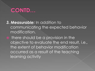 3. Measurable: In addition to
   communicating the expected behavior
   modification.
 there should be a provision in the
   objective to evaluate the end result, i.e.,
   the extent of behavior modification
   occurred as a result of the teaching
   learning activity
 