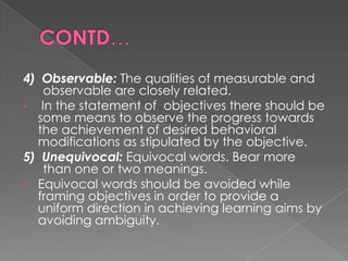 4) Observable: The qualities of measurable and
   observable are closely related.
• In the statement of objectives there should be
  some means to observe the progress towards
  the achievement of desired behavioral
  modifications as stipulated by the objective.
5) Unequivocal: Equivocal words. Bear more
   than one or two meanings.
• Equivocal words should be avoided while
  framing objectives in order to provide a
  uniform direction in achieving learning aims by
  avoiding ambiguity.
 