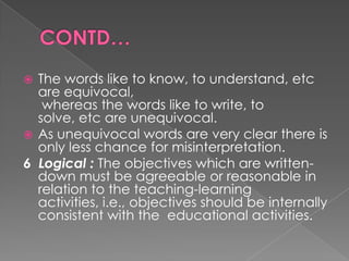  The words like to know, to understand, etc
  are equivocal,
   whereas the words like to write, to
  solve, etc are unequivocal.
 As unequivocal words are very clear there is
  only less chance for misinterpretation.
6 Logical : The objectives which are written-
  down must be agreeable or reasonable in
  relation to the teaching-learning
  activities, i.e., objectives should be internally
  consistent with the educational activities.
 