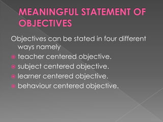 Objectives can be stated in four different
  ways namely
 teacher centered objective.
 subject centered objective.
 learner centered objective.
 behaviour centered objective.
 