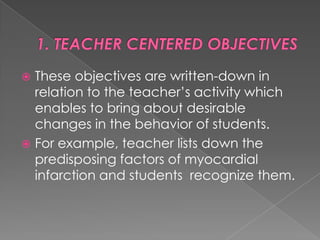  These objectives are written-down in
  relation to the teacher‟s activity which
  enables to bring about desirable
  changes in the behavior of students.
 For example, teacher lists down the
  predisposing factors of myocardial
  infarction and students recognize them.
 
