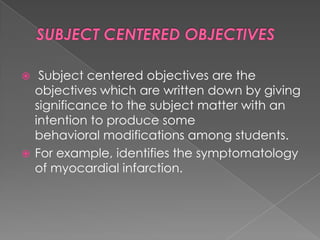   Subject centered objectives are the
  objectives which are written down by giving
  significance to the subject matter with an
  intention to produce some
  behavioral modifications among students.
 For example, identifies the symptomatology
  of myocardial infarction.
 