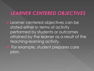  Learner centered objectives can be
  stated either in terms of activity
  performed by students or outcomes
  attained by the learner as a result of the
  teaching-learning activity.
 For example, student prepares care
  plan.
 
