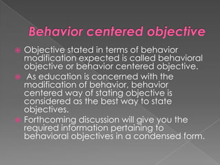  Objective stated in terms of behavior
  modification expected is called behavioral
  objective or behavior centered objective.
 As education is concerned with the
  modification of behavior, behavior
  centered way of stating objective is
  considered as the best way to state
  objectives.
 Forthcoming discussion will give you the
  required information pertaining to
  behavioral objectives in a condensed form.
 