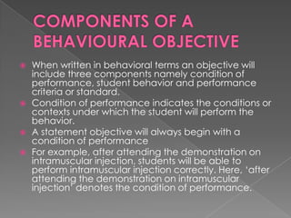   When written in behavioral terms an objective will
    include three components namely condition of
    performance, student behavior and performance
    criteria or standard.
   Condition of performance indicates the conditions or
    contexts under which the student will perform the
    behavior.
   A statement objective will always begin with a
    condition of performance
   For example, after attending the demonstration on
    intramuscular injection, students will be able to
    perform intramuscular injection correctly. Here, „after
    attending the demonstration on intramuscular
    injection‟ denotes the condition of performance.
 