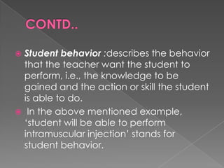  Student behavior :describes the behavior
  that the teacher want the student to
  perform, i.e., the knowledge to be
  gained and the action or skill the student
  is able to do.
 In the above mentioned example,
  „student will be able to perform
  intramuscular injection‟ stands for
  student behavior.
 