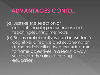 (d) Justifies the selection of
   content, learning experiences and
   teaching-learning methods.
(e) Behavioral objectives can be written for
   cognitive, affective and psychomotor
   domains. This will allow nurse educators
   to frame objectives in a realistic way
   suitable to the aims of nursing
   education.
 