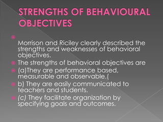 
    Morrison and Riciley clearly described the
    strengths and weaknesses of behavioral
    objectives.
   The strengths of behavioral objectives are
   (a)They are performance based,
    measurable and observable.(
   b) They are easily communicated to
    teachers and students.
   (c) They facilitate organization by
    specifying goals and outcomes.
 
