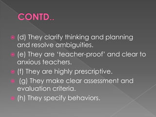  (d) They clarify thinking and planning
  and resolve ambiguities.
 (e) They are „teacher-proof‟ and clear to
  anxious teachers.
 (f) They are highly prescriptive.
 (g) They make clear assessment and
  evaluation criteria.
 (h) They specify behaviors.
 