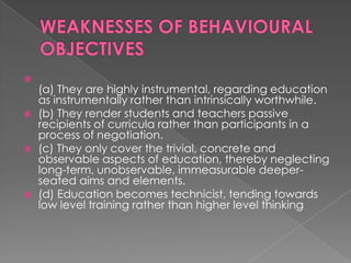 
    (a) They are highly instrumental, regarding education
    as instrumentally rather than intrinsically worthwhile.
   (b) They render students and teachers passive
    recipients of curricula rather than participants in a
    process of negotiation.
   (c) They only cover the trivial, concrete and
    observable aspects of education, thereby neglecting
    long-term, unobservable, immeasurable deeper-
    seated aims and elements.
   (d) Education becomes technicist, tending towards
    low level training rather than higher level thinking
 