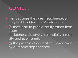  . (e) Because they are „teacher-proof‟
  they build out teachers‟ autonomy.
 (f) They lead to predictability rather than
  open -
  endedness, discovery, serendipity, creati
  vity and spontaneity.
 (g The process of education is overtaken
  by outcome dependence.
 