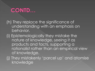 (h) They replace the significance of
    understanding with an emphasis on
    behavior.
(i) Epistemologically they mistake the
    nature of knowledge, seeing it as
    products and facts, supporting a
    rationalist rather than an empirical view
    of knowledge.
(j) They mistakenly „parcel up‟ and atomise
    knowledge
 