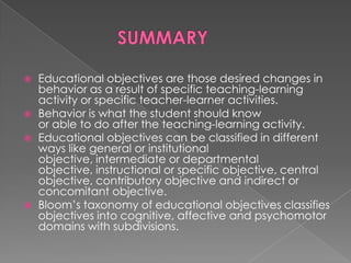    Educational objectives are those desired changes in
    behavior as a result of specific teaching-learning
    activity or specific teacher-learner activities.
   Behavior is what the student should know
    or able to do after the teaching-learning activity.
   Educational objectives can be classified in different
    ways like general or institutional
    objective, intermediate or departmental
    objective, instructional or specific objective, central
    objective, contributory objective and indirect or
    concomitant objective.
   Bloom‟s taxonomy of educational objectives classifies
    objectives into cognitive, affective and psychomotor
    domains with subdivisions.
 