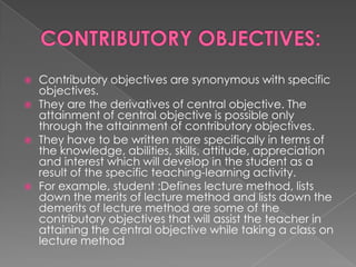   Contributory objectives are synonymous with specific
    objectives.
   They are the derivatives of central objective. The
    attainment of central objective is possible only
    through the attainment of contributory objectives.
   They have to be written more specifically in terms of
    the knowledge, abilities, skills, attitude, appreciation
    and interest which will develop in the student as a
    result of the specific teaching-learning activity.
   For example, student :Defines lecture method, lists
    down the merits of lecture method and lists down the
    demerits of lecture method are some of the
    contributory objectives that will assist the teacher in
    attaining the central objective while taking a class on
    lecture method
 