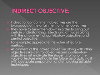    Indirect or concomittent objectives are the
    byproducts of the attainment of other objectives.
   They have to be written-down in order to bring out
    certain understandings, ideals and attitudes along
    with the attainment of contributory objectives and
    central objective.
   For example: appreciate the value of lecture
    method.
   Attainment of this indirect objective along with other
    objectives like central objective and contributory
    objectives will motivate the students to honor the
    value of lecture method in the future by practicing it
    with adequate preparation and employing suitable
    techniques.
 