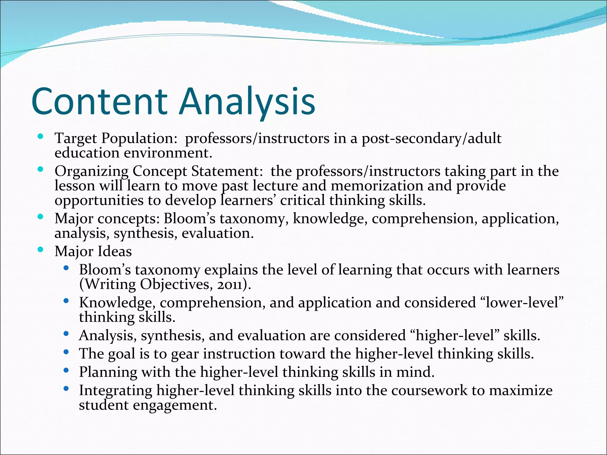Content Analysis
 Target Population: professors/instructors in a post-secondary/adult
  education environment.
 Organizing Concept Statement: the professors/instructors taking part in the
  lesson will learn to move past lecture and memorization and provide
  opportunities to develop learners’ critical thinking skills.
 Major concepts: Bloom’s taxonomy, knowledge, comprehension, application,
  analysis, synthesis, evaluation.
 Major Ideas
     Bloom’s taxonomy explains the level of learning that occurs with learners
      (Writing Objectives, 2011).
     Knowledge, comprehension, and application and considered “lower-level”
      thinking skills.
     Analysis, synthesis, and evaluation are considered “higher-level” skills.
     The goal is to gear instruction toward the higher-level thinking skills.
     Planning with the higher-level thinking skills in mind.
     Integrating higher-level thinking skills into the coursework to maximize
      student engagement.
 
