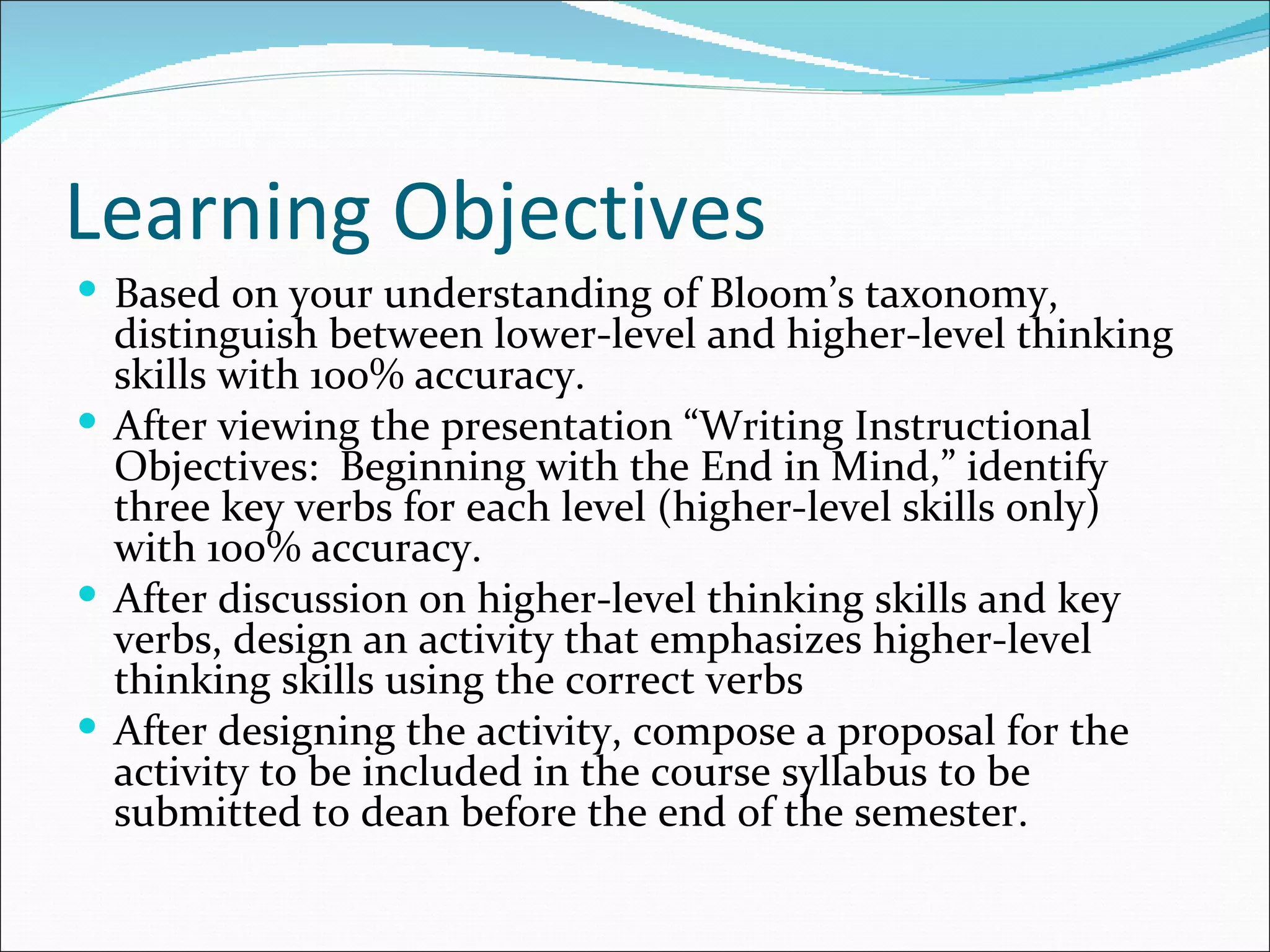 Learning Objectives
 Based on your understanding of Bloom’s taxonomy,
  distinguish between lower-level and higher-level thinking
  skills with 100% accuracy.
 After viewing the presentation “Writing Instructional
  Objectives: Beginning with the End in Mind,” identify
  three key verbs for each level (higher-level skills only)
  with 100% accuracy.
 After discussion on higher-level thinking skills and key
  verbs, design an activity that emphasizes higher-level
  thinking skills using the correct verbs
 After designing the activity, compose a proposal for the
  activity to be included in the course syllabus to be
  submitted to dean before the end of the semester.
 