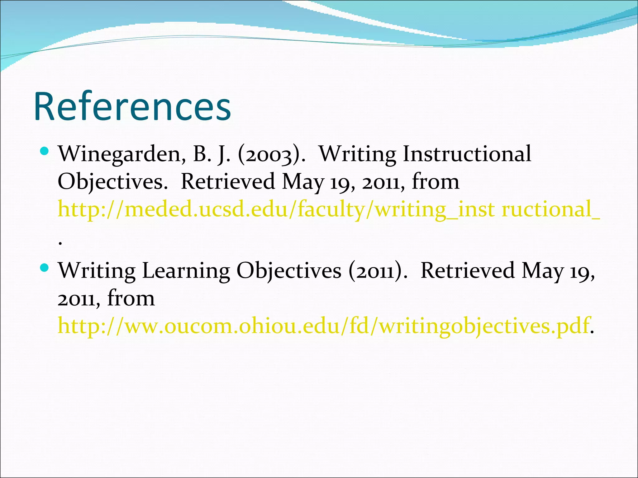 References
 Winegarden, B. J. (2003). Writing Instructional
  Objectives. Retrieved May 19, 2011, from
  http://meded.ucsd.edu/faculty/writing_inst ructional_obje
  .
 Writing Learning Objectives (2011). Retrieved May 19,
  2011, from
  http://ww.oucom.ohiou.edu/fd/writingobjectives.pdf.
 