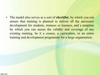 • The model also serves as a sort of checklist, by which you can
ensure that training is planned to deliver all the necessary
development for students, trainees or learners, and a template
by which you can assess the validity and coverage of any
existing training, be it a course, a curriculum, or an entire
training and development programme for a large organisation.
 